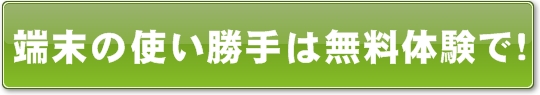 端末の使い勝手は無料体験で！